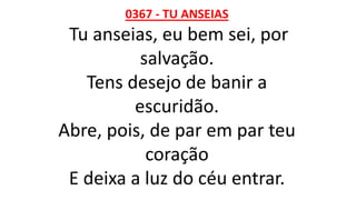 0367 - TU ANSEIAS
Tu anseias, eu bem sei, por
salvação.
Tens desejo de banir a
escuridão.
Abre, pois, de par em par teu
coração
E deixa a luz do céu entrar.
 