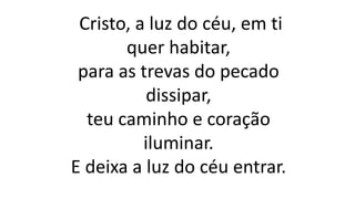 Cristo, a luz do céu, em ti
quer habitar,
para as trevas do pecado
dissipar,
teu caminho e coração
iluminar.
E deixa a luz do céu entrar.
 