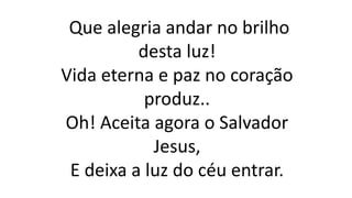 Que alegria andar no brilho
desta luz!
Vida eterna e paz no coração
produz..
Oh! Aceita agora o Salvador
Jesus,
E deixa a luz do céu entrar.
 