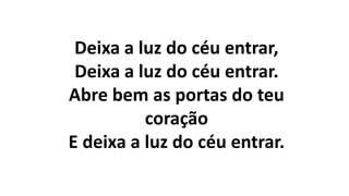 Deixa a luz do céu entrar,
Deixa a luz do céu entrar.
Abre bem as portas do teu
coração
E deixa a luz do céu entrar.
 