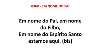 0368 - EM NOME DO PAI
Em nome do Pai, em nome
do Filho,
Em nome do Espírito Santo
estamos aqui. (bis)
 
