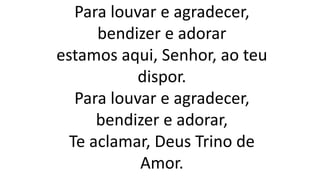 Para louvar e agradecer,
bendizer e adorar
estamos aqui, Senhor, ao teu
dispor.
Para louvar e agradecer,
bendizer e adorar,
Te aclamar, Deus Trino de
Amor.
 
