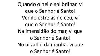 Quando olhei o sol brilhar, vi
que o Senhor é Santo!
Vendo estrelas no céu, vi
que o Senhor é Santo!
Na imensidão do mar, vi que
o Senhor é Santo!
No orvalho da manhã, vi que
o Senhor é Santo!
 