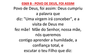 0369 B - POVO DE DEUS, FOI ASSIM
Povo de Deus, foi assim: Deus cumpriu
a palavra que
diz: "Uma virgem irá conceber", e a
visita de Deus me
fez mãe! Mãe do Senhor, nossa mãe,
nós queremos
contigo aprender a humildade, a
confiança total, e
escutar o teu Filho que diz:
 