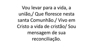 Vou levar para a vida, a
união,/ Que floresce nesta
santa Comunhão./ Vivo em
Cristo a vida de cristão/ Sou
mensagem de sua
reconciliação.
 