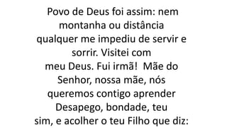 Povo de Deus foi assim: nem
montanha ou distância
qualquer me impediu de servir e
sorrir. Visitei com
meu Deus. Fui irmã! Mãe do
Senhor, nossa mãe, nós
queremos contigo aprender
Desapego, bondade, teu
sim, e acolher o teu Filho que diz:
 