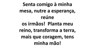 Senta comigo à minha
mesa, nutre a esperança,
reúne
os irmãos! Planta meu
reino, transforma a terra,
mais que coragem, tens
minha mão!
 
