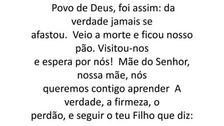 Povo de Deus, foi assim: da
verdade jamais se
afastou. Veio a morte e ficou nosso
pão. Visitou-nos
e espera por nós! Mãe do Senhor,
nossa mãe, nós
queremos contigo aprender A
verdade, a firmeza, o
perdão, e seguir o teu Filho que diz:
 
