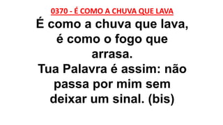 0370 - É COMO A CHUVA QUE LAVA
É como a chuva que lava,
é como o fogo que
arrasa.
Tua Palavra é assim: não
passa por mim sem
deixar um sinal. (bis)
 
