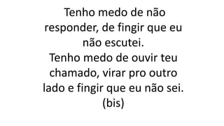 Tenho medo de não
responder, de fingir que eu
não escutei.
Tenho medo de ouvir teu
chamado, virar pro outro
lado e fingir que eu não sei.
(bis)
 