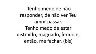 Tenho medo de não
responder, de não ver Teu
amor passar.
Tenho medo de estar
distraído, magoado, ferido e,
então, me fechar. (bis)
 