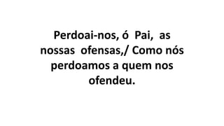 Perdoai-nos, ó Pai, as
nossas ofensas,/ Como nós
perdoamos a quem nos
ofendeu.
 