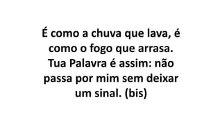 É como a chuva que lava, é
como o fogo que arrasa.
Tua Palavra é assim: não
passa por mim sem deixar
um sinal. (bis)
 