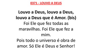 0371 - LOUVO A DEUS
Louvo a Deus, louvo a Deus,
louvo a Deus que é Amor. (bis)
Foi Ele que fez todas as
maravilhas. Foi Ele que fez a
mim.
Pois todo o universo é obra de
amor. Só Ele é Deus e Senhor!
 