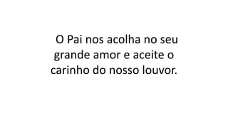O Pai nos acolha no seu
grande amor e aceite o
carinho do nosso louvor.
 