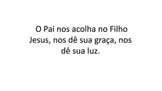 O Pai nos acolha no Filho
Jesus, nos dê sua graça, nos
dê sua luz.
 