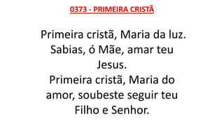 0373 - PRIMEIRA CRISTÃ
Primeira cristã, Maria da luz.
Sabias, ó Mãe, amar teu
Jesus.
Primeira cristã, Maria do
amor, soubeste seguir teu
Filho e Senhor.
 