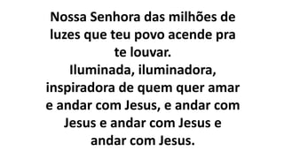 Nossa Senhora das milhões de
luzes que teu povo acende pra
te louvar.
Iluminada, iluminadora,
inspiradora de quem quer amar
e andar com Jesus, e andar com
Jesus e andar com Jesus e
andar com Jesus.
 