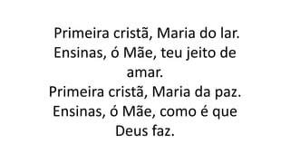 Primeira cristã, Maria do lar.
Ensinas, ó Mãe, teu jeito de
amar.
Primeira cristã, Maria da paz.
Ensinas, ó Mãe, como é que
Deus faz.
 