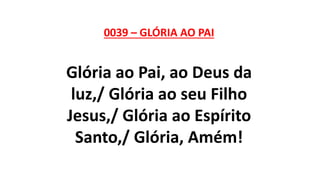 0039 – GLÓRIA AO PAI
Glória ao Pai, ao Deus da
luz,/ Glória ao seu Filho
Jesus,/ Glória ao Espírito
Santo,/ Glória, Amém!
 