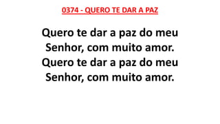 0374 - QUERO TE DAR A PAZ
Quero te dar a paz do meu
Senhor, com muito amor.
Quero te dar a paz do meu
Senhor, com muito amor.
 