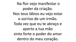 Na flor vejo manifestar o
poder da criação.
Nos teus lábios eu vejo estar
o sorriso de um irmão.
Toda vez que eu te abraço e
aperto a tua mão
sinto forte o poder do amor
dentro do meu coração.
 