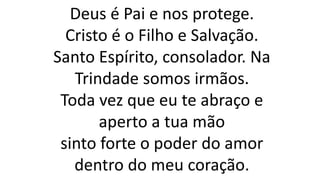 Deus é Pai e nos protege.
Cristo é o Filho e Salvação.
Santo Espírito, consolador. Na
Trindade somos irmãos.
Toda vez que eu te abraço e
aperto a tua mão
sinto forte o poder do amor
dentro do meu coração.
 