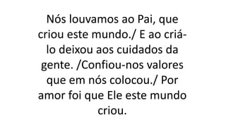 Nós louvamos ao Pai, que
criou este mundo./ E ao criá-
lo deixou aos cuidados da
gente. /Confiou-nos valores
que em nós colocou./ Por
amor foi que Ele este mundo
criou.
 
