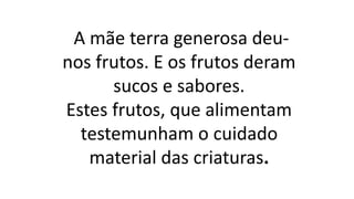 A mãe terra generosa deu-
nos frutos. E os frutos deram
sucos e sabores.
Estes frutos, que alimentam
testemunham o cuidado
material das criaturas.
 