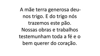 A mãe terra generosa deu-
nos trigo. E do trigo nós
trazemos este pão.
Nossas obras e trabalhos
testemunham toda a fé e o
bem querer do coração.
 