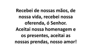 Recebei de nossas mãos, de
nossa vida, recebei nossa
oferenda, ó Senhor.
Aceitai nossa homenagem e
os presentes, aceitai as
nossas prendas, nosso amor!
 