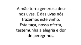 A mãe terra generosa deu-
nos uvas. E das uvas nós
trazemos este vinho.
Esta taça, nossa oferta,
testemunha a alegria e dor
de peregrinos.
 