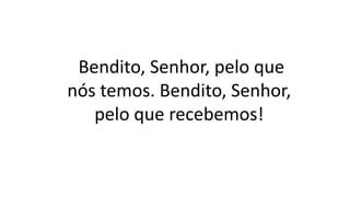 Bendito, Senhor, pelo que
nós temos. Bendito, Senhor,
pelo que recebemos!
 