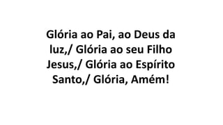 Glória ao Pai, ao Deus da
luz,/ Glória ao seu Filho
Jesus,/ Glória ao Espírito
Santo,/ Glória, Amém!
 