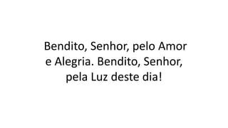 Bendito, Senhor, pelo Amor
e Alegria. Bendito, Senhor,
pela Luz deste dia!
 