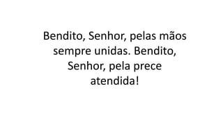 Bendito, Senhor, pelas mãos
sempre unidas. Bendito,
Senhor, pela prece
atendida!
 