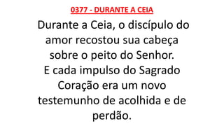 0377 - DURANTE A CEIA
Durante a Ceia, o discípulo do
amor recostou sua cabeça
sobre o peito do Senhor.
E cada impulso do Sagrado
Coração era um novo
testemunho de acolhida e de
perdão.
 