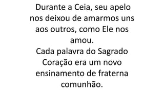 Durante a Ceia, seu apelo
nos deixou de amarmos uns
aos outros, como Ele nos
amou.
Cada palavra do Sagrado
Coração era um novo
ensinamento de fraterna
comunhão.
 