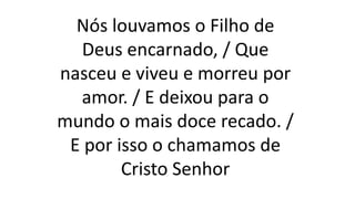 Nós louvamos o Filho de
Deus encarnado, / Que
nasceu e viveu e morreu por
amor. / E deixou para o
mundo o mais doce recado. /
E por isso o chamamos de
Cristo Senhor
 