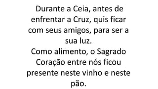 Durante a Ceia, antes de
enfrentar a Cruz, quis ficar
com seus amigos, para ser a
sua luz.
Como alimento, o Sagrado
Coração entre nós ficou
presente neste vinho e neste
pão.
 