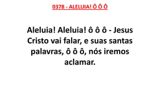 0378 - ALELUIA! Ô Ô Ô
Aleluia! Aleluia! ô ô ô - Jesus
Cristo vai falar, e suas santas
palavras, ô ô ô, nós iremos
aclamar.
 