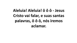Aleluia! Aleluia! ô ô ô - Jesus
Cristo vai falar, e suas santas
palavras, ô ô ô, nós iremos
aclamar.
 
