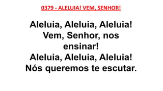 0379 - ALELUIA! VEM, SENHOR!
Aleluia, Aleluia, Aleluia!
Vem, Senhor, nos
ensinar!
Aleluia, Aleluia, Aleluia!
Nós queremos te escutar.
 