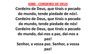 0380 - CORDEIRO DE DEUS
Cordeiro de Deus, que tirais o pecado
do mundo, tende piedade de nós!.
Cordeiro de Deus, que tirais o pecado
do mundo, tende piedade de nós!
Cordeiro de Deus, que tirais o pecado
do mundo, dai-nos a paz, dai-nos a
paz!
Senhor, a vossa paz. Senhor, a vossa
paz!
 