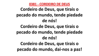 0381 - CORDEIRO DE DEUS
Cordeiro de Deus, que tirais o
pecado do mundo, tende piedade
de nós!
Cordeiro de Deus, que tirais o
pecado do mundo, tende piedade
de nós!
Cordeiro de Deus, que tirais o
pecado do mundo, dai-nos a paz!
 