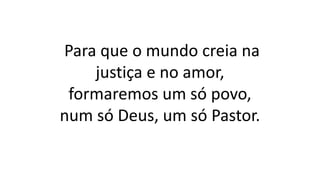 Para que o mundo creia na
justiça e no amor,
formaremos um só povo,
num só Deus, um só Pastor.
 