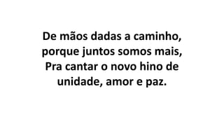 De mãos dadas a caminho,
porque juntos somos mais,
Pra cantar o novo hino de
unidade, amor e paz.
 