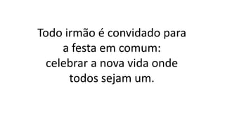 Todo irmão é convidado para
a festa em comum:
celebrar a nova vida onde
todos sejam um.
 