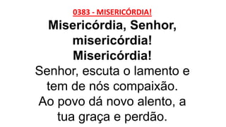 0383 - MISERICÓRDIA!
Misericórdia, Senhor,
misericórdia!
Misericórdia!
Senhor, escuta o lamento e
tem de nós compaixão.
Ao povo dá novo alento, a
tua graça e perdão.
 