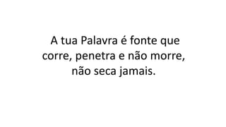 A tua Palavra é fonte que
corre, penetra e não morre,
não seca jamais.
 